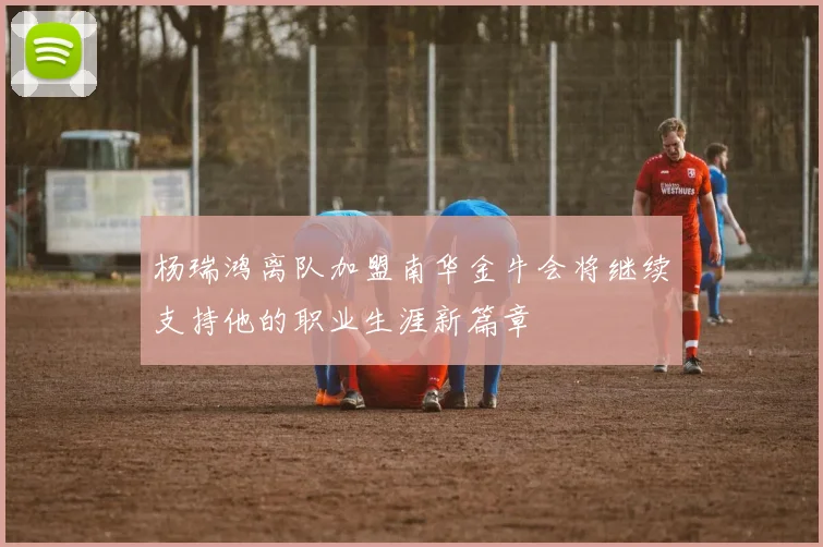 杨瑞鸿离队加盟南华金牛会将继续支持他的职业生涯新篇章
