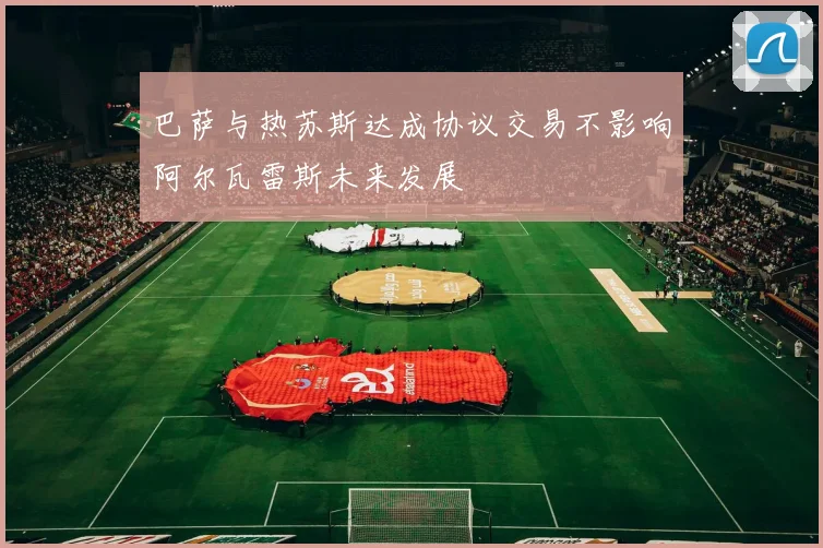 巴萨与热苏斯达成协议交易不影响阿尔瓦雷斯未来发展