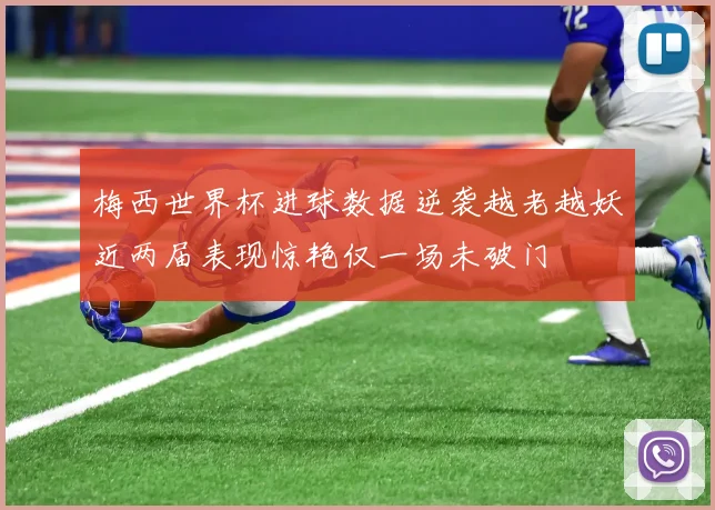 梅西世界杯进球数据逆袭越老越妖近两届表现惊艳仅一场未破门