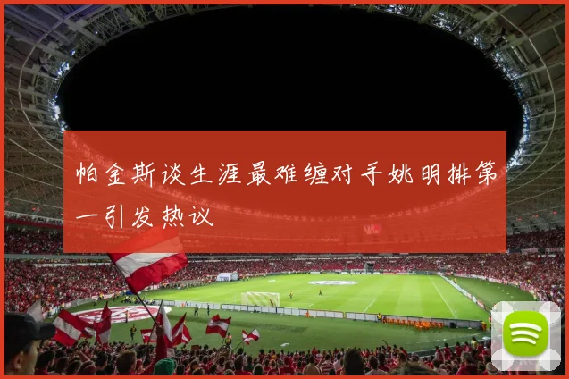 帕金斯谈生涯最难缠对手姚明排第一引发热议