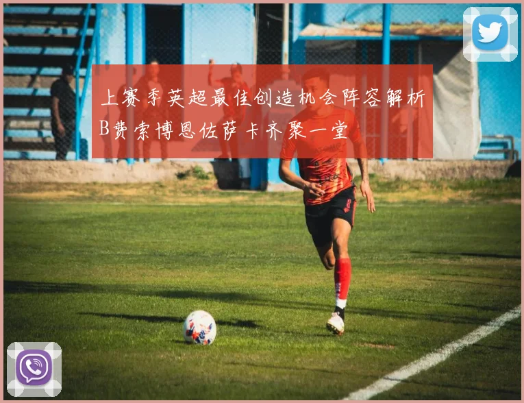 上赛季英超最佳创造机会阵容解析B费索博恩佐萨卡齐聚一堂