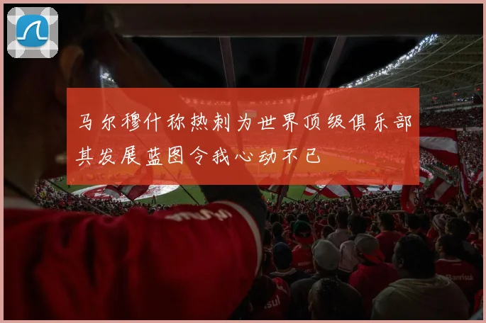 马尔穆什称热刺为世界顶级俱乐部其发展蓝图令我心动不已