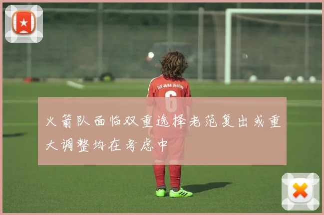 火箭队面临双重选择老范复出或重大调整均在考虑中