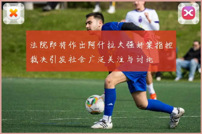 法院即将作出阿什拉夫强奸案指控裁决引发社会广泛关注与讨论