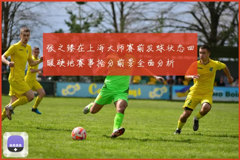 张之臻在上海大师赛前发球状态回暖硬地赛事抢分前景全面分析
