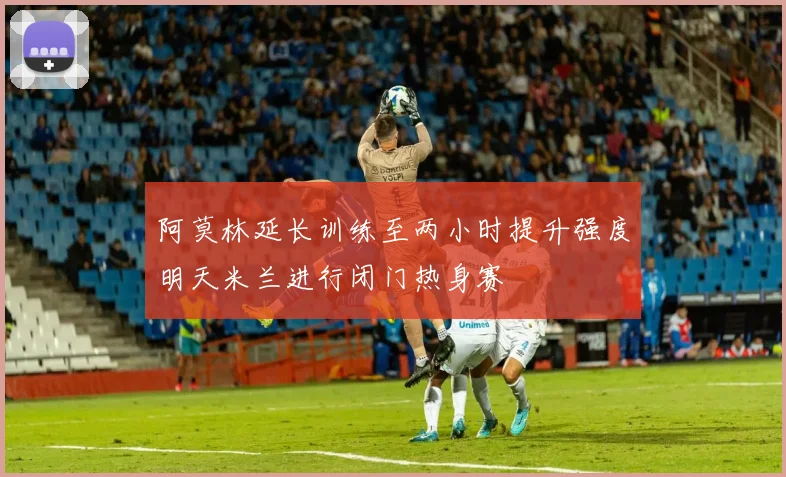 阿莫林延长训练至两小时提升强度明天米兰进行闭门热身赛