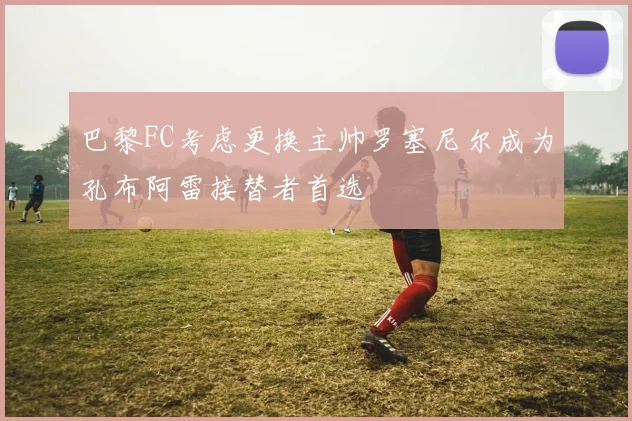 巴黎FC考虑更换主帅罗塞尼尔成为孔布阿雷接替者首选