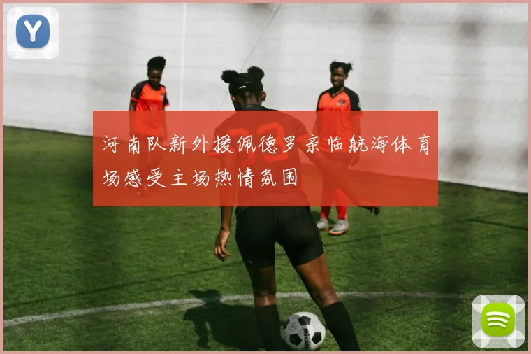 河南队新外援佩德罗亲临航海体育场感受主场热情氛围