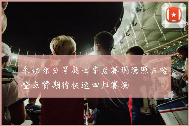 米切尔分享骑士季后赛现场照片哈登点赞期待快速回归赛场