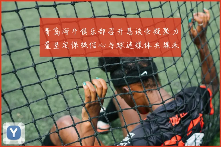 青岛海牛俱乐部召开恳谈会凝聚力量坚定保级信心与球迷媒体共谋未来