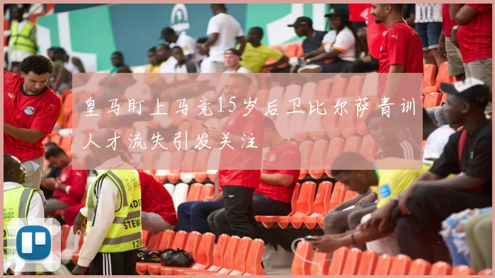 皇马盯上马竞15岁后卫比尔萨青训人才流失引发关注