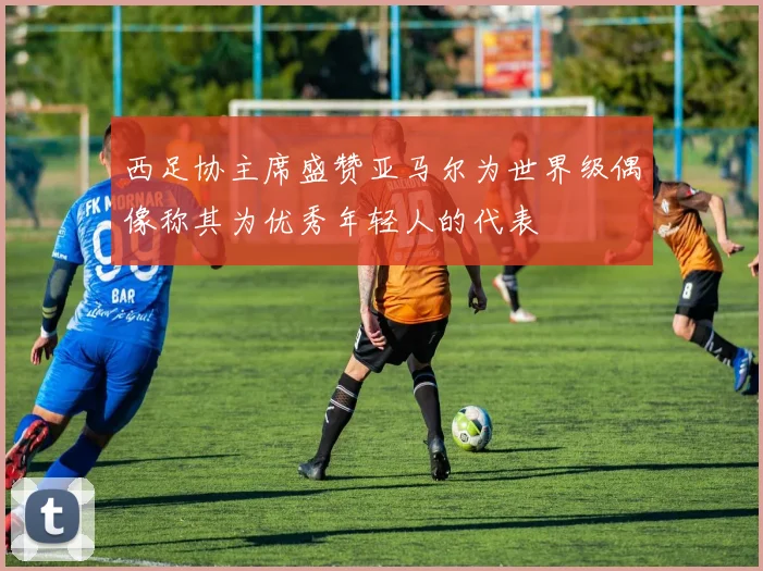 西足协主席盛赞亚马尔为世界级偶像称其为优秀年轻人的代表